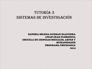 .
Tutoría 3
Sistemas de investigación
SANDRA MILENA GUZMAN SAAVEDRA
UNAD CEAD FLORENCIA
ESCUELA DE CIENCIAS SOCIALES, ARTES Y
HUMANIDADES
PROGRAMA PSICOLOGIA
2014
 