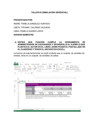 TALLER #3 (SIMULACION GERENCIAL)
PRESENTADO POR:
INGRID PAMELA GONZALEZ HURTADO
LIZETH TYFANNY CALONGE VALENCIA
LINDA PAMELA SUAREZ LOPEZ
NOVENO SEMESTRE
A. DEFINA QUE FUNCION CUMPLE LA HERRAMIENTA DE
ADMINISTRADOR DE ESCENARIOS Y DESARROLLE EL EJEMPLO QUE
PLANTEA EL AUTOR EN EL LIBRO. (DEBE PEGAR EL PANTALLAZO EN
EL CUADERNO Y TENER EL ARCHIVO EN EXCEL)
La funcion de esta herramienta es medir el efecto que un conjunto de variables de
entrada, tiene en un conjunto de variables de salida.
 