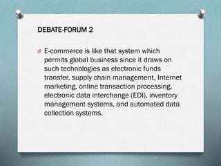 DEBATE-FORUM 2
O E-commerce is like that system which

permits global business since it draws on
such technologies as electronic funds
transfer, supply chain management, Internet
marketing, online transaction processing,
electronic data interchange (EDI), inventory
management systems, and automated data
collection systems.

 