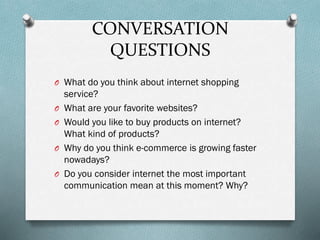 CONVERSATION
QUESTIONS
O What do you think about internet shopping
O
O
O
O

service?
What are your favorite websites?
Would you like to buy products on internet?
What kind of products?
Why do you think e-commerce is growing faster
nowadays?
Do you consider internet the most important
communication mean at this moment? Why?

 
