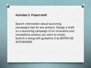Actividad 3. Project-draft
Search information about launching
campaigns tips for any product. Design a draft
on a launching campaign of an innovative and
competitive product you want to create.
Submit it along with guideline 3 by BOTÓN DE
ACTIVIDADES

 