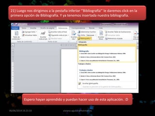06/06/2014 19:23:33 viviana-aguilar@hotmail.es
21) Luego nos dirigimos a la pestaña inferior ‘’Bibliografía’’ le daremos click en la
primera opción de Bibliografía. Y ya tenemos insertada nuestra bibliografía.
Espero hayan aprendido y puedan hacer uso de esta aplicación. :D
 