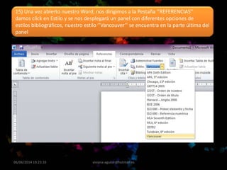 06/06/2014 19:23:33 viviana-aguilar@hotmail.es
15) Una vez abierto nuestro Word, nos dirigimos a la Pestaña ‘’REFERENCIAS’’
damos click en Estilo y se nos desplegará un panel con diferentes opciones de
estilos bibliográficos, nuestro estilo ’’Vancouver’’ se encuentra en la parte última del
panel
 