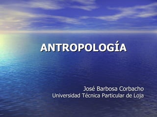 ANTROPOLOGÍA


             José Barbosa Corbacho
 Universidad Técnica Particular de Loja
 