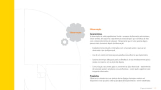 17
O que é tutoria?
Observação
Características
A observação da prática profissional funda o processo de formação pela tutoria e,
nesse sentido, tem algumas características essenciais para que contribua de fato
com o desenvolvimento do tutorado. É importante que o tutor garanta alguns
passos antes, durante e depois da observação:
•	
Estabelecimento de pré-combinados com o tutorado sobre o que vai ser
observado e por quê/para quê;
•	 Uso de um roteiro semiestruturado para focar seu olhar no que é prioritário;
•	
Garantia de tempo adequado para um feedback, se não imediatamente após a
sessão, no máximo um ou dois dias depois;
•	
Comunicação clara, direta, para os presentes na ação observada – dependendo
do tutorado, podem ser alunos e/ou profissionais – sobre qual o papel do tutor
enquanto observador.
Propósitos
Observar o tutorado nas suas práticas diárias é peça-chave para realizar um
diagnóstico mais apurado sobre quais são as áreas prioritárias a serem trabalhadas.
Observação
Sumário
 