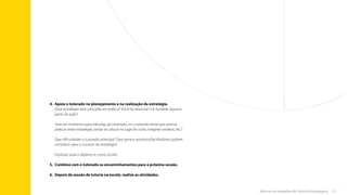 57
Rotinas do trabalho de Tutoria Pedagógica
4.	
Apoie o tutorado no planejamento e na realização da estratégia.
Qual estratégia será colocada em prática? Você irá observar? Irá modelar alguma
parte da ação?
Será um momento para role play, por exemplo, se o tutorado sente que precisa
praticar, testar estratégias, tentar se colocar no lugar do outro, imaginar cenários, etc.?
Que dificuldades o tutorado antecipa? Que pontos positivos/facilitadores podem
contribuir para o sucesso da estratégia?
Explique qual o objetivo e como ocorre.
5.	
Combine com o tutorado os encaminhamentos para a próxima sessão.
6.	 
Depois da sessão de tutoria na escola, realize as atividades.
Sumário
 