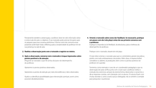59
Rotinas do trabalho de Tutoria Pedagógica
4.	 
Oriente o tutorado sobre como dar feedback. Se necessário, pratique
um pouco com ele (role plays) antes de sua primeira conversa com
o professor.
Explique a importância do feedback, da devolutiva, para a melhoria do
desempenho do professor.
Pratique com o tutorado, através de role plays.
O tutor deve orientar o tutorado para que os comentários partam da prática,
porém com todo embasamento necessário. Além disso, é imprescindível
considerar os saberes, as produções, bem como os pontos positivos do
professor em questão.
Tomemos como exemplo o caso de um coordenador pedagógico que na
observação de aulas verifica junto com o tutor que o professor realiza a
correção dos exercícios sempre da mesma forma: desenvolve o raciocínio e
dá as respostas corretas, sem interação com os alunos. Os alunos ficam com
muitas dúvidas e, como a aula é pouco dialogada, não se sentem à vontade
para perguntar e questionar.
Previamente também à observação, o professor deve ter sido informado sobre
a visita à sala de aula e o objetivo. O seu tutorado pode precisar de apoio para
se preparar para essa conversa preliminar. A forma como ele comunica esse
propósito pode fazer toda a diferença para a receptividade do professor em ter
sua presença na sala de aula.
2.	
Realize a observação junto com o tutorado e registre no roteiro.
3.	
Após a observação, converse com o tutorado e troque impressões sobre
pontos positivos e de atenção.
Pergunte ao tutorado o que ele achou da aula e do desempenho
do professor.
Apresente os pontos positivos observados.
Apresente os pontos de atenção por meio de evidências e itens observados.
Ajude-o a identificar possibilidades para intervenções pontuais, assim como
possíveis desdobramentos.
Sumário
 