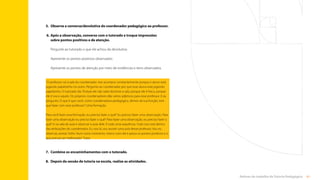 61
Rotinas do trabalho de Tutoria Pedagógica
5.	
Observe a conversa/devolutiva do coordenador pedagógico ao professor.
6.	
Após a observação, converse com o tutorado e troque impressões
sobre pontos positivos e de atenção.
Pergunte ao tutorado o que ele achou da devolutiva.
Apresente os pontos positivos observados.
Apresente os pontos de atenção por meio de evidências e itens observados.
7.	
Combine os encaminhamentos com o tutorado.
8.	 
Depois da sessão de tutoria na escola, realize as atividades.
“O professor vai à sala do coordenador. Isso acontece constantemente porque o aluno está
jogando papelzinho no outro. Pergunto ao coordenador por que esse aluno está jogando
papelzinho. O tutorado diz: Porque ele não sabe dominar a sala, porque ele é fraco, porque
ele é isso e aquilo. Os próprios coordenadores dão vários adjetivos para esse professor. E eu
pergunto: O que é que você, como coordenadora pedagógica, dentro da tua função, tem
que fazer com esse professor? Uma formação.
Para você fazer essa formação, eu preciso fazer o quê? Eu preciso fazer uma observação. Para
fazer uma observação eu preciso fazer o quê? Para fazer uma observação, eu preciso fazer o
quê? Ir na sala de aula e observar a aula dele. É tudo uma sequência. Tudo isso está dentro
das atribuições do coordenador. Eu vou lá, vou assistir uma aula desse professor. Vou eu
observar, anotar. Volto. Num outro momento, marco com ele e passo os pontos positivos e o
que precisa ser melhorado.” Tutor
Sumário
 