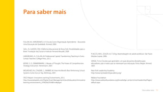 71
Para saber mais
Para saber mais
FULLAN, M.; HARGREAVES, A. A Escola Como Organização Aprendente – Buscando
Uma Educação de Qualidade. Artmed, 2000.
GALL, N.; GUEDES, P.M. A Reforma Educacional de Nova York: Possibilidades para o
Brasil. Fundação Itaú Social e Instituto Fernand Braudel, 2009.
HARGREAVES, A.; FULLAN, M. Professional Capital: Transforming Teaching in Every
School. Teachers College Press, 2012.
KEENE, E. O.; ZIMMERMANN, S. Mosaic of Thought: The Power of Comprehension
Strategy Instruction. Heinemann, 2007.
MOURSHED, M.; CHIJIOKE, C.; BARBER, M. How the World’s Best Performing School
Systems Come Out on Top. McKinsey, 2007.
OECD Report. Innovative Learning Environments, 2012.
http://www.keepeek.com/Digital-Asset-Management/oecd/education/innovative-
learning-environments_9789264203488-en#page1
PLACCO, V.M.S.; SOUZA, V.L.T. (Org.) Aprendizagem do adulto professor. São Paulo:
Edições Loyola, 2006.
SENGE, P. et al. Escolas que aprendem: um guia da quinta disciplina para
educadores, pais e todos que se interessam por educação. Porto Alegre: Artmed,
2005.
New York Leadership Academy
http://www.nycleadershipacademy.org/
Wallace Foundation
http://www.wallacefoundation.org/knowledge-center/school-leadership/Pages/
default.aspx
Sumário
 
