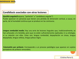 Cristina Parra G.
Candidiasis asociadas con otras lesiones
Queilitis angular(boquera, "perleche" o "candidiasis angular“)
Puede aparecer en personas que tienen una pérdida de dimensión vertical, a causa, en
parte, de la humedad continua que se produce en las comisuras.
Lengua romboidal media: Hay una serie de lesiones linguales que, tradicionalmente, se
han achacado a la Cándida, pero que no están suficientemente explicadas ni su etiología,
ni su relación con ellas. Estas son: lengua romboidal, depapilación en áreas, lengua
depapilada, lengua vellosa, lengua pilosa negra.
Estomatitis por prótesis: Corresponde a un proceso patológico que aparece en sujetos
portadores de prótesis removibles.
 