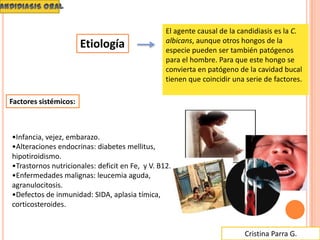 Cristina Parra G.
El agente causal de la candidiasis es la C.
albicans, aunque otros hongos de la
especie pueden ser también patógenos
para el hombre. Para que este hongo se
convierta en patógeno de la cavidad bucal
tienen que coincidir una serie de factores.
•Infancia, vejez, embarazo.
•Alteraciones endocrinas: diabetes mellitus,
hipotiroidismo.
•Trastornos nutricionales: deficit en Fe, y V. B12.
•Enfermedades malignas: leucemia aguda,
agranulocitosis.
•Defectos de inmunidad: SIDA, aplasia tímica,
corticosteroides.
Factores sistémicos:
Etiología
 