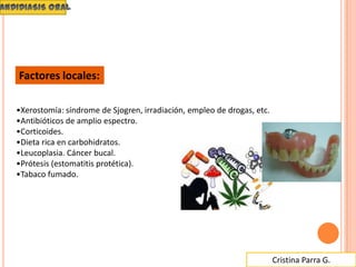 Cristina Parra G.
•Xerostomía: síndrome de Sjogren, irradiación, empleo de drogas, etc.
•Antibióticos de amplio espectro.
•Corticoides.
•Dieta rica en carbohidratos.
•Leucoplasia. Cáncer bucal.
•Prótesis (estomatitis protética).
•Tabaco fumado.
Factores locales:
 