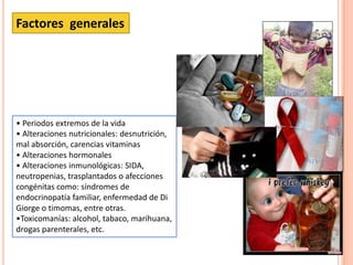• Periodos extremos de la vida
• Alteraciones nutricionales: desnutrición,
mal absorción, carencias vitaminas
• Alteraciones hormonales
• Alteraciones inmunológicas: SIDA,
neutropenias, trasplantados o afecciones
congénitas como: síndromes de
endocrinopatía familiar, enfermedad de Di
Giorge o timomas, entre otras.
•Toxicomanías: alcohol, tabaco, marihuana,
drogas parenterales, etc.
Factores generales
 