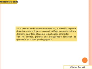 Cristina Parra G.
Si la persona está inmunocomprometida, la infección se puede
diseminar a otros órganos, como el esófago (causando dolor al
deglutir), o por todo el cuerpo, lo cual puede ser mortal.
 En los adultos, provoca una desagradable sensación de
quemazón en la boca y en la garganta.
 