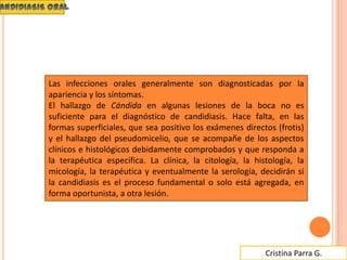 Cristina Parra G.
Las infecciones orales generalmente son diagnosticadas por la
apariencia y los síntomas.
El hallazgo de Cándida en algunas lesiones de la boca no es
suficiente para el diagnóstico de candidiasis. Hace falta, en las
formas superficiales, que sea positivo los exámenes directos (frotis)
y el hallazgo del pseudomicelio, que se acompañe de los aspectos
clínicos e histológicos debidamente comprobados y que responda a
la terapéutica específica. La clínica, la citología, la histología, la
micología, la terapéutica y eventualmente la serología, decidirán si
la candidiasis es el proceso fundamental o solo está agregada, en
forma oportunista, a otra lesión.
 