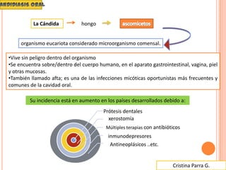 Cristina Parra G.
•Vive sin peligro dentro del organismo
•Se encuentra sobre/dentro del cuerpo humano, en el aparato gastrointestinal, vagina, piel
y otras mucosas.
•También llamado afta; es una de las infecciones micóticas oportunistas más frecuentes y
comunes de la cavidad oral.
La Cándida hongo
organismo eucariota considerado microorganismo comensal.
Su incidencia está en aumento en los países desarrollados debido a:
Prótesis dentales
xerostomía
Múltiples terapias con antibióticos
inmunodepresores
Antineoplásicos ..etc.
 