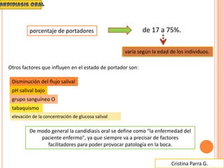Cristina Parra G.
elevación de la concentración de glucosa salival
porcentaje de portadores de 17 a 75%.
varía según la edad de los individuos.
De modo general la candidiasis oral se define como "la enfermedad del
paciente enfermo", ya que siempre va a precisar de factores
facilitadores para poder provocar patología en la boca.
Otros factores que influyen en el estado de portador son:
Disminución del flujo salival
pH salival bajo
grupo sanguíneo O
tabaquismo
 
