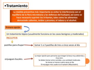 •Tratamiento
La mejor opción para personas que tengan la boca muy adolorida y
muy seca .
Se deben tomar entre comidas, una cantidad moderada .
Se toman al menos cuatro veces al día
El enjuague más usado es el nystatin (Mycostatin).
La medida preventiva más importante es evitar la interferencia con el
equilibrio de la flora microbiana y las defensas del huésped, así como se
hace necesario suprimir los irritantes, tales como los alimentos
demasiado calientes, ácidos y picantes; el tabaco y el alcohol.
Primera opción
Un tratamiento tópico (usualmente funciona en los casos benignos y moderados)
pastillas para chupar
enjuagues bucales.
tomar 1 o 2 pastillas de tres a cinco veces al día
 