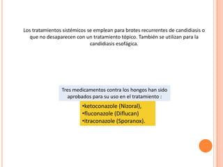 Los tratamientos sistémicos se emplean para brotes recurrentes de candidiasis o
que no desaparecen con un tratamiento tópico. También se utilizan para la
candidiasis esofágica.
•ketoconazole (Nizoral),
•fluconazole (Diflucan)
•itraconazole (Sporanox).
Tres medicamentos contra los hongos han sido
aprobados para su uso en el tratamiento :
 