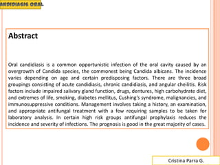 Cristina Parra G.
Abstract
Oral candidiasis is a common opportunistic infection of the oral cavity caused by an
overgrowth of Candida species, the commonest being Candida albicans. The incidence
varies depending on age and certain predisposing factors. There are three broad
groupings consisting of acute candidiasis, chronic candidiasis, and angular cheilitis. Risk
factors include impaired salivary gland function, drugs, dentures, high carbohydrate diet,
and extremes of life, smoking, diabetes mellitus, Cushing’s syndrome, malignancies, and
immunosuppressive conditions. Management involves taking a history, an examination,
and appropriate antifungal treatment with a few requiring samples to be taken for
laboratory analysis. In certain high risk groups antifungal prophylaxis reduces the
incidence and severity of infections. The prognosis is good in the great majority of cases.
 