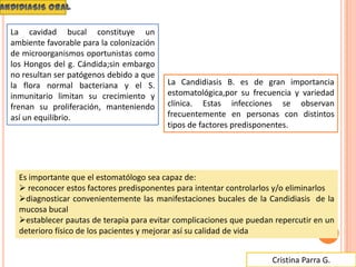 Cristina Parra G.
La cavidad bucal constituye un
ambiente favorable para la colonización
de microorganismos oportunistas como
los Hongos del g. Cándida;sin embargo
no resultan ser patógenos debido a que
la flora normal bacteriana y el S.
inmunitario limitan su crecimiento y
frenan su proliferación, manteniendo
así un equilibrio.
La Candidiasis B. es de gran importancia
estomatológica,por su frecuencia y variedad
clínica. Estas infecciones se observan
frecuentemente en personas con distintos
tipos de factores predisponentes.
Es importante que el estomatólogo sea capaz de:
 reconocer estos factores predisponentes para intentar controlarlos y/o eliminarlos
diagnosticar convenientemente las manifestaciones bucales de la Candidiasis de la
mucosa bucal
establecer pautas de terapia para evitar complicaciones que puedan repercutir en un
deterioro físico de los pacientes y mejorar así su calidad de vida
 
