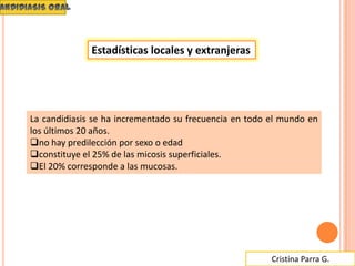Cristina Parra G.
La candidiasis se ha incrementado su frecuencia en todo el mundo en
los últimos 20 años.
no hay predilección por sexo o edad
constituye el 25% de las micosis superficiales.
El 20% corresponde a las mucosas.
Estadísticas locales y extranjeras
 