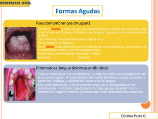 Cristina Parra G.
Formas Agudas
Pseudomembranosa (muguet)
• La forma infantil puede ser por una contaminación a través del canal del parto,
o por el uso del chupete o biberón poco limpios, asociado con la deficiencia de
la flora.
• Clínicamente: manchas blancas en toda la boca
• Se acompaña de halitosis.
• En el adulto suele aparecer tras un tratamiento con antibióticos, corticoides o en
trasplantados renales y en inmunodeprimidos.
• Puede ser la manifestación inicial de un SIDA.
• Indoloras -Halitosis
Eritematosa(lengua dolorosa antibiótica)
• Tras un tratamiento con antibióticos, el enfermo sufre una depapilación de
la mucosa lingual,  imposibilidad de ingerir alimentos ácidos, picantes y
calientes; disfagia y pérdida del espesor de la lengua.
• Muy poco frecuente, y no es consecuencia de la eliminación de las
manchas de una forma pseudomembranosa, ya que los enfermos no
refieren en ningún momento la presencia de los acúmulos blanquecinos
 