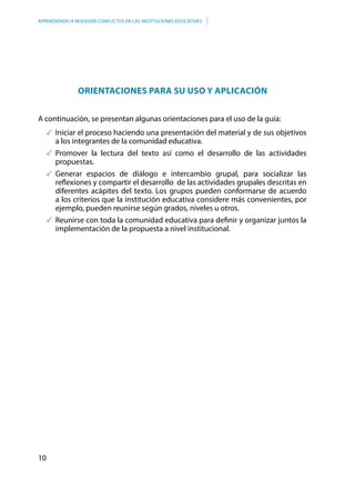 10
APRENDIENDO A RESOLVER CONFLICTOS EN LAS INSTITUCIONES EDUCATIVAS
ORIENTACIONES PARA SU USO Y APLICACIÓN
A continuación, se presentan algunas orientaciones para el uso de la guía:
	Iniciar el proceso haciendo una presentación del material y de sus objetivos
a los integrantes de la comunidad educativa.
	Promover la lectura del texto así como el desarrollo de las actividades
propuestas.
	Generar espacios de diálogo e intercambio grupal, para socializar las
reflexiones y compartir el desarrollo de las actividades grupales descritas en
diferentes acápites del texto. Los grupos pueden conformarse de acuerdo
a los criterios que la institución educativa considere más convenientes, por
ejemplo, pueden reunirse según grados, niveles u otros.
	Reunirse con toda la comunidad educativa para definir y organizar juntos la
implementación de la propuesta a nivel institucional.
 