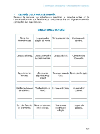 101
Orientaciones para directivos y tutores de primaria y secundaria
	 DESPUÉS DE LA HORA DE TUTORÍA
Durante la semana, los estudiantes practican la escucha activa en la
comunicación con sus familiares y compañeros. En una siguiente reunión
comparten sus experiencias.
Bingo-Bingo (anexo)
Tiene dos
hermanos(as).
______________
Le gustan los
juegos de video.
______________
Tiene una mascota.
______________
Canta cuando
se baña.
______________
Le gusta el vóley.
______________
Le gustan mucho
las matemáticas.
______________
Le gusta bailar.
______________
Come mucho
chocolate.
______________
Reza todas las
noches.
______________
¡Tiene unas
zapatillas muy
lindas!
______________
Tiene pecas en la
cara.
______________
Tiene cabello lacio.
______________
Habla mucho con
su abuelita.
_____________
Va al colegio en
micro.
______________
Es muy ordenado.
______________
Le gusta leer
cuentos.
______________
Su color favorito
es el amarillo.
_____________
Tiene un hermano
en el colegio.
______________
Vive a unas
cuadras del
colegio.
______________
Le gusta la
gaseosa.
______________
 