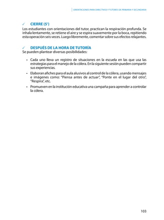 103
Orientaciones para directivos y tutores de primaria y secundaria
	 CIERRE (5’)
Los estudiantes con orientaciones del tutor, practican la respiración profunda. Se
inhala lentamente, se retiene el aire y se espira suavemente por la boca, repitiendo
esta operación seis veces. Luego libremente, comentar sobre sus efectos relajantes.
	 DESPUÉS DE LA HORA DE TUTORÍA
Se pueden plantear diversas posibilidades:
• 	 Cada uno lleva un registro de situaciones en la escuela en las que usa las
estrategiasparaelmanejodelacólera.Enlasiguientesesiónpuedencompartir
sus experiencias.
• 	 Elaboran afiches para el aula alusivos al control de la cólera, usando mensajes
e imágenes como: “Piensa antes de actuar”, “Ponte en el lugar del otro”,
“Respira”, etc.
• 	 Promueven en la institución educativa una campaña para aprender a controlar
la cólera.
 