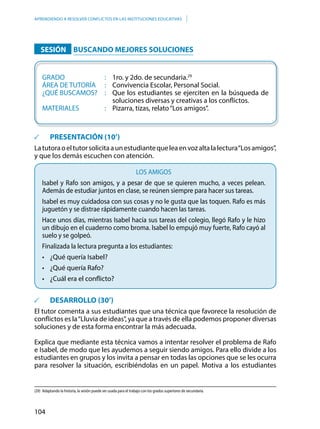 104
APRENDIENDO A RESOLVER CONFLICTOS EN LAS INSTITUCIONES EDUCATIVAS
		SESIÓN 		BUSCANDO MEJORES SOLUCIONES
	GRADO						: 	1ro. y 2do. de secundaria.29
	ÁREA DE TUTORÍA		: 	 Convivencia Escolar, Personal Social.
	 ¿QUÉ BUSCAMOS?	 : 	 Que los estudiantes se ejerciten en la búsqueda de
soluciones diversas y creativas a los conflictos.
	MATERIALES				: 	 Pizarra, tizas, relato“Los amigos”.
	 PRESENTACIÓN (10’)
Latutoraoeltutorsolicitaaunestudiantequeleaenvozaltalalectura“Losamigos”,
y que los demás escuchen con atención.
LOS AMIGOS
Isabel y Rafo son amigos, y a pesar de que se quieren mucho, a veces pelean.
Además de estudiar juntos en clase, se reúnen siempre para hacer sus tareas.
Isabel es muy cuidadosa con sus cosas y no le gusta que las toquen. Rafo es más
juguetón y se distrae rápidamente cuando hacen las tareas.
Hace unos días, mientras Isabel hacía sus tareas del colegio, llegó Rafo y le hizo
un dibujo en el cuaderno como broma. Isabel lo empujó muy fuerte, Rafo cayó al
suelo y se golpeó.
Finalizada la lectura pregunta a los estudiantes:
•	 ¿Qué quería Isabel?
•	 ¿Qué quería Rafo?
•	 ¿Cuál era el conflicto?
	 DESARROLLO (30’)
El tutor comenta a sus estudiantes que una técnica que favorece la resolución de
conflictos es la“Lluvia de ideas”, ya que a través de ella podemos proponer diversas
soluciones y de esta forma encontrar la más adecuada.
Explica que mediante esta técnica vamos a intentar resolver el problema de Rafo
e Isabel, de modo que les ayudemos a seguir siendo amigos. Para ello divide a los
estudiantes en grupos y los invita a pensar en todas las opciones que se les ocurra
para resolver la situación, escribiéndolas en un papel. Motiva a los estudiantes
(29)	 Adaptando la historia, la sesión puede ser usada para el trabajo con los grados superiores de secundaria.
 