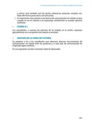 107
Orientaciones para directivos y tutores de primaria y secundaria
u oímos, sino también con los gestos, distancias, posturas, miradas, etc.
Todo ello forma parte de la comunicación.
•	 Es importante estar atentos a las formas de comunicación no verbal, ya que
cuando no va en relación a lo expresado verbalmente se pueden generar
conflictos.
	 CIERRE (5’)
Los estudiantes, a manera de ejercicio de lo tratado en la sesión, expresan
gestualmente a su compañero de carpeta su amistad.
	 DESPUÉS DE LA HORA DE TUTORÍA
Se propone a los y las estudiantes que observen diversas circunstancias de
comunicación no verbal entre las personas y si este tipo de comunicación ha
originado algún conflicto.
En una siguiente reunión comentan sobre lo observado.
 