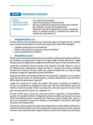 108
APRENDIENDO A RESOLVER CONFLICTOS EN LAS INSTITUCIONES EDUCATIVAS
	 SESIÓN 	 APRENDIENDO A NEGOCIAR
	 GRADO						:	1ro. y 2do. de secundaria.
	 ÁREA DE TUTORÍA		 :	 Convivencia Escolar, Personal Social.
	 ¿QUÉ BUSCAMOS?	 :	 Que los estudiantes conozcan los pasos para resolver
los conflictos a través de la negociación.
	MATERIALES				: 	 Afiche de Pasos de la negociación (anexo 1); juego de
roles “La naranja” (anexo 2), cartulina con matriz de
análisis de casos (anexo 3).
	 PRESENTACIÓN (10’)
El tutor solicita a los estudiantes que comenten algunas situaciones de conflicto
que se hayan presentado en la institución educativa y sobre ellas dialogan:
•	 ¿Quiénes participaron en el conflicto?
•	 ¿Cómo reaccionaron las personas ante el conflicto?
•	 ¿Cómo resolvieron el conflicto?
		 DESARROLLO (30’)
Eltutorcomentaqueenlasesióndehoyaprenderánunaformaderesolverconflictos,
que se llama “La negociación”. Pega en un lugar visible el afiche del anexo 1 sobre
los pasos para la negociación y explica brevemente de qué se trata (ver punto 6.2.1).
Luego los estudiantes forman parejas. Uno ejercerá el rol de “Mateo” y otro el
de “María Gracia”, utilizando el Juego de roles “La naranja” del anexo 2 (pueden
cambiar los nombres). El tutor indica que cada uno debe leer sus roles y luego
empezar a negociar siguiendo los pasos del afiche.
Después de darles un tiempo prudencial les pregunta: ¿Llegaron a un acuerdo?
¿Qué tipo de acuerdo es? ¿Ambos ganan? ¿Fueron colaborativos? ¿Les fue fácil o
difícil seguir los pasos para negociar?
Luego con ayuda de la “matriz de análisis” del anexo 3 analizan el conflicto y
buscan un acuerdo que satisfaga a los dos niños del caso. Para explicar qué es un
interés el docente puede utilizar las preguntas: ¿Por qué quieres tal cosa? ¿Para
qué necesitas tal otra? ¿Qué vas a satisfacer si...?.
El tutor señala que a veces las cosas que parecen opuestas e irreconciliables,
pueden ser complementarias. Trabajando juntos es posible que dos personas que
están en conflicto puedan resolverlo de modo que ambos sientan que ganan y
que se ha tomado en cuenta sus intereses y necesidades. Para ello es útil seguir
los pasos de la negociación.
El tutor los motiva a seguir los pasos de la negociación cuando deban enfrentar un
conflicto. El afiche de los pasos de la negociación estará siempre a la vista. Hay que
motivar a los estudiantes para negociar dentro y fuera de la institución educativa.
 