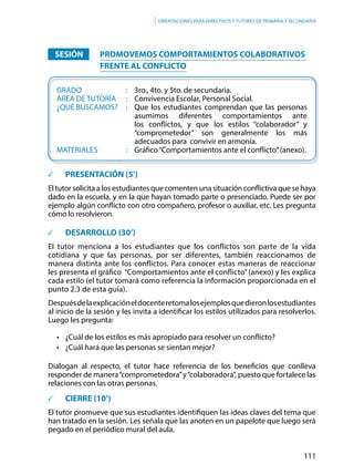 111
Orientaciones para directivos y tutores de primaria y secundaria
		SESIÓN	 	 	PROMOVEMOS COMPORTAMIENTOS COLABORATIVOS
FRENTE AL CONFLICTO
	
	GRADO						:	 3ro., 4to. y 5to. de secundaria.
	ÁREA DE TUTORÍA		:	 Convivencia Escolar, Personal Social.
	 ¿QUÉ BUSCAMOS?	 : 	 Que los estudiantes comprendan que las personas
asumimos diferentes comportamientos ante
los conflictos, y que los estilos “colaborador” y
“comprometedor” son generalmente los más
adecuados para convivir en armonía.
	MATERIALES				: 	 Gráfico“Comportamientos ante el conflicto”(anexo).
	 PRESENTACIÓN (5’)
El tutor solicita a los estudiantes que comenten una situación conflictiva que se haya
dado en la escuela, y en la que hayan tomado parte o presenciado. Puede ser por
ejemplo algún conflicto con otro compañero, profesor o auxiliar, etc. Les pregunta
cómo lo resolvieron.
	 DESARROLLO (30’)
El tutor menciona a los estudiantes que los conflictos son parte de la vida
cotidiana y que las personas, por ser diferentes, también reaccionamos de
manera distinta ante los conflictos. Para conocer estas maneras de reaccionar
les presenta el gráfico “Comportamientos ante el conflicto” (anexo) y les explica
cada estilo (el tutor tomará como referencia la información proporcionada en el
punto 2.3 de esta guía).
Despuésdelaexplicacióneldocenteretomalosejemplosquedieronlosestudiantes
al inicio de la sesión y les invita a identificar los estilos utilizados para resolverlos.
Luego les pregunta:
•	 ¿Cuál de los estilos es más apropiado para resolver un conflicto?
•	 ¿Cuál hará que las personas se sientan mejor?
Dialogan al respecto, el tutor hace referencia de los beneficios que conlleva
responder de manera“comprometedora”y“colaboradora”, puesto que fortalece las
relaciones con las otras personas.
		 CIERRE (10’)
El tutor promueve que sus estudiantes identifiquen las ideas claves del tema que
han tratado en la sesión. Les señala que las anoten en un papelote que luego será
pegado en el periódico mural del aula.
 