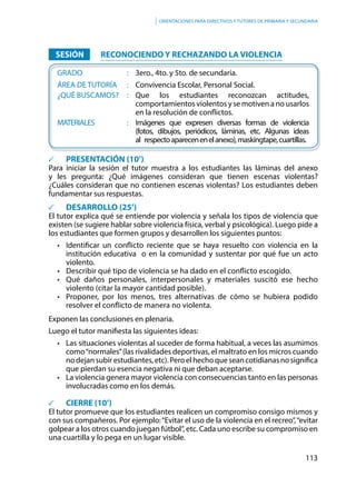 113
Orientaciones para directivos y tutores de primaria y secundaria
		SESIÓN			RECONOCIENDO Y RECHAZANDO LA VIOLENCIA
	GRADO						:	 3ero., 4to. y 5to. de secundaria.
	ÁREA DE TUTORÍA		:	Convivencia Escolar, Personal Social.
	 ¿QUÉ BUSCAMOS?	 :	 Que los estudiantes reconozcan actitudes,
comportamientos violentos y se motiven a no usarlos
en la resolución de conflictos.
	MATERIALES				:	Imágenes que expresen diversas formas de violencia
(fotos, dibujos, periódicos, láminas, etc. Algunas ideas
al	respectoaparecenenelanexo),maskingtape,cuartillas.
	 PRESENTACIÓN (10’)
Para iniciar la sesión el tutor muestra a los estudiantes las láminas del anexo
y les pregunta: ¿Qué imágenes consideran que tienen escenas violentas?
¿Cuáles consideran que no contienen escenas violentas? Los estudiantes deben
fundamentar sus respuestas.
		 DESARROLLO (25’)
El tutor explica qué se entiende por violencia y señala los tipos de violencia que
existen (se sugiere hablar sobre violencia física, verbal y psicológica). Luego pide a
los estudiantes que formen grupos y desarrollen los siguientes puntos:
• 	 Identificar un conflicto reciente que se haya resuelto con violencia en la
institución educativa o en la comunidad y sustentar por qué fue un acto
violento.
• 	 Describir qué tipo de violencia se ha dado en el conflicto escogido.
• 	 Qué daños personales, interpersonales y materiales suscitó ese hecho
violento (citar la mayor cantidad posible).
• 	 Proponer, por los menos, tres alternativas de cómo se hubiera podido
resolver el conflicto de manera no violenta.
Exponen las conclusiones en plenaria.
Luego el tutor manifiesta las siguientes ideas:
•	 Las situaciones violentas al suceder de forma habitual, a veces las asumimos
como“normales”(las rivalidades deportivas, el maltrato en los micros cuando
nodejansubirestudiantes,etc).Peroelhechoqueseancotidianasnosignifica
que pierdan su esencia negativa ni que deban aceptarse.
•	 La violencia genera mayor violencia con consecuencias tanto en las personas
involucradas como en los demás.
	 CIERRE (10’)
El tutor promueve que los estudiantes realicen un compromiso consigo mismos y
con sus compañeros. Por ejemplo:“Evitar el uso de la violencia en el recreo”,“evitar
golpear a los otros cuando juegan fútbol”, etc. Cada uno escribe su compromiso en
una cuartilla y lo pega en un lugar visible.
 