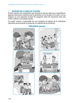 114
APRENDIENDO A RESOLVER CONFLICTOS EN LAS INSTITUCIONES EDUCATIVAS
	 DESPUÉS DE LA HORA DE TUTORÍA
El tutor solicita a los estudiantes que durante la semana observen e identifiquen
algunas situaciones violentas que se presenten en la escuela, en el aula o en sus
hogares. En una siguiente reunión les pregunta sobre las reacciones ante este
hecho violento, y lo analizan juntos.
Se puede motivar el desarrollo de una campaña al interior de la institución
educativa, promoviendo la resolución no violenta de los conflictos.
VIOLENCIA (anexo)
“Parecenlentesdetía”.
 