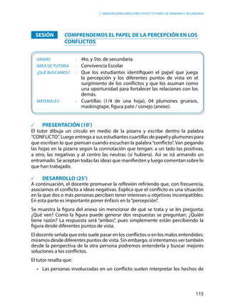 115
Orientaciones para directivos y tutores de primaria y secundaria
		SESIÓN			COMPRENDEMOS EL PAPEL DE LA PERCEPCIÓN EN LOS
CONFLICTOS
	GRADO					:	4to. y 5to. de secundaria.
	ÁREA DE TUTORÍA		: 	 Convivencia Escolar
	¿QUÉ BUSCAMOS?		: 	 Que los estudiantes identifiquen el papel que juega
la percepción y los diferentes puntos de vista en el
surgimiento de los conflictos y que los asuman como
una oportunidad para fortalecer las relaciones con los
demás.
	MATERIALES			:	 Cuartillas (1/4 de una hoja), 04 plumones gruesos,
maskingtape, figura pato / conejo (anexo).
			PRESENTACIÓN (10’)
El tutor dibuja un círculo en medio de la pizarra y escribe dentro la palabra
“CONFLICTO”. Luego entrega a sus estudiantes cuartillas de papel y plumones para
que escriban lo que piensan cuando escuchan la palabra“conflicto”. Van pegando
las hojas en la pizarra según la connotación que tengan: a un lado las positivas,
a otro, las negativas y al centro las neutras (si hubiera). Así se irá armando un
entramado. Se aceptan todas las ideas que manifiesten y luego comentan sobre lo
que han trabajado.
			DESARROLLO (25’)
A continuación, el docente promueve la reflexión refiriendo que, con frecuencia,
asociamos el conflicto a ideas negativas. Explica que el conflicto es una situación
en la que dos o más personas perciben tener intereses u objetivos incompatibles.
En esta parte es importante poner énfasis en la“percepción”.
Se muestra la figura del anexo sin mencionar de qué se trata y se les pregunta:
¿Qué ven? Como la figura puede generar dos respuestas se preguntan: ¿Quién
tiene razón? La respuesta será “ambos”, pues simplemente están percibiendo la
figura desde diferentes puntos de vista.
El docente señala que esto suele pasar en los conflictos o en los malos entendidos:
miramos desde diferentes puntos de vista. Sin embargo, si intentamos ver también
desde la perspectiva de la otra persona podremos entenderla y buscar mejores
soluciones a los conflictos.
El tutor resalta que:
•	 Las personas involucradas en un conflicto suelen interpretar los hechos de
 