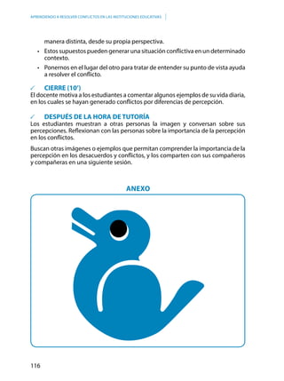 116
APRENDIENDO A RESOLVER CONFLICTOS EN LAS INSTITUCIONES EDUCATIVAS
manera distinta, desde su propia perspectiva.
•	 Estos supuestos pueden generar una situación conflictiva en un determinado  
contexto.
•	 Ponernos en el lugar del otro para tratar de entender su punto de vista ayuda
a resolver el conflicto.
	 CIERRE (10’)
El docente motiva a los estudiantes a comentar algunos ejemplos de su vida diaria,
en los cuales se hayan generado conflictos por diferencias de percepción.
	 DESPUÉS DE LA HORA DE TUTORÍA
Los estudiantes muestran a otras personas la imagen y conversan sobre sus
percepciones. Reflexionan con las personas sobre la importancia de la percepción
en los conflictos.
Buscan otras imágenes o ejemplos que permitan comprender la importancia de la
percepción en los desacuerdos y conflictos, y los comparten con sus compañeros
y compañeras en una siguiente sesión.
ANEXO
 