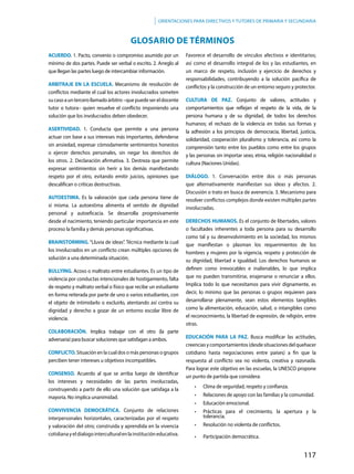 117
Orientaciones para directivos y tutores de primaria y secundaria
ACUERDO. 1. Pacto, convenio o compromiso asumido por un
mínimo de dos partes. Puede ser verbal o escrito. 2. Arreglo al
que llegan las partes luego de intercambiar información.
ARBITRAJE EN LA ESCUELA. Mecanismo de resolución de
conflictos mediante el cual los actores involucrados someten
sucasoauntercerollamadoárbitro–quepuedesereldocente
tutor o tutora– quien resuelve el conflicto imponiendo una
solución que los involucrados deben obedecer.
ASERTIVIDAD. 1. Conducta que permite a una persona
actuar con base a sus intereses más importantes, defenderse
sin ansiedad, expresar cómodamente sentimientos honestos
o ejercer derechos personales, sin negar los derechos de
los otros. 2. Declaración afirmativa. 3. Destreza que permite
expresar sentimientos sin herir a los demás manifestando
respeto por el otro, evitando emitir juicios, opiniones que
descalifican o críticas destructivas.
AUTOESTIMA. Es la valoración que cada persona tiene de
sí misma. La autoestima alimenta el sentido de dignidad
personal y autoeficacia. Se desarrolla progresivamente
desde el nacimiento, teniendo particular importancia en este
proceso la familia y demás personas significativas.
BRAINSTORMING. “Lluvia de ideas”. Técnica mediante la cual
los involucrados en un conflicto crean múltiples opciones de
solución a una determinada situación.
BULLYING. Acoso o maltrato entre estudiantes. Es un tipo de
violencia por conductas intencionales de hostigamiento, falta
de respeto y maltrato verbal o físico que recibe un estudiante
en forma reiterada por parte de uno o varios estudiantes, con
el objeto de intimidarlo o excluirlo, atentando así contra su
dignidad y derecho a gozar de un entorno escolar libre de
violencia.
COLABORACIÓN. Implica trabajar con el otro (la parte
adversaria) para buscar soluciones que satisfagan a ambos.
CONFLICTO. Situación en la cual dos o más personas o grupos
perciben tener intereses u objetivos incompatibles.
CONSENSO. Acuerdo al que se arriba luego de identificar
los intereses y necesidades de las partes involucradas,
construyendo a partir de ello una solución que satisfaga a la
mayoría. No implica unanimidad.
CONVIVENCIA DEMOCRÁTICA. Conjunto de relaciones
interpersonales horizontales, caracterizadas por el respeto
y valoración del otro; construida y aprendida en la vivencia
cotidianayeldialogointerculturalenlainstitucióneducativa.
Favorece el desarrollo de vínculos afectivos e identitarios;
así como el desarrollo integral de los y las estudiantes, en
un marco de respeto, inclusión y ejercicio de derechos y
responsabilidades, contribuyendo a la solución pacífica de
conflictos y la construcción de un entorno seguro y protector.
CULTURA DE PAZ. Conjunto de valores, actitudes y
comportamientos que reflejan el respeto de la vida, de la
persona humana y de su dignidad, de todos los derechos
humanos; el rechazo de la violencia en todas sus formas y
la adhesión a los principios de democracia, libertad, justicia,
solidaridad, cooperación pluralismo y tolerancia, así como la
comprensión tanto entre los pueblos como entre los grupos
y las personas sin importar sexo, etnia, religión nacionalidad o
cultura (Naciones Unidas).
DIÁLOGO. 1. Conversación entre dos o más personas
que alternativamente manifiestan sus ideas y afectos. 2.
Discusión o trato en busca de avenencia. 3. Mecanismo para
resolver conflictos complejos donde existen múltiples partes
involucradas.
DERECHOS HUMANOS. Es el conjunto de libertades, valores
o facultades inherentes a toda persona para su desarrollo
como tal y su desenvolvimiento en la sociedad, los mismos
que manifiestan o plasman los requerimientos de los
hombres y mujeres por la vigencia, respeto y protección de
su dignidad, libertad e igualdad. Los derechos humanos se
definen como irrevocables e inalienables, lo que implica
que no pueden transmitirse, enajenarse o renunciar a ellos.
Implica todo lo que necesitamos para vivir dignamente, es
decir, lo mínimo que las personas o grupos requieren para
desarrollarse plenamente, sean estos elementos tangibles
como la alimentación, educación, salud, o intangibles como
el reconocimiento, la libertad de expresión, de religión, entre
otras.
EDUCACIÓN PARA LA PAZ. Busca modificar las actitudes,
creencias y comportamientos (desde situaciones del quehacer
cotidiano hasta negociaciones entre países) a fin que la
respuesta al conflicto sea no violenta, creativa y razonada.
Para lograr este objetivo en las escuelas, la UNESCO propone
un punto de partida que considera:
•	 Clima de seguridad, respeto y confianza.
•	 Relaciones de apoyo con las familias y la comunidad.
•	 Educación emocional.
•	 Prácticas para el crecimiento, la apertura y la
tolerancia.
•	 Resolución no violenta de conflictos.
•	 Participación democrática.
GLOSARIO DE TÉRMINOS
 