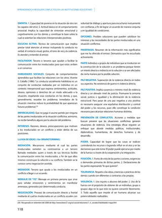 118
APRENDIENDO A RESOLVER CONFLICTOS EN LAS INSTITUCIONES EDUCATIVAS
EMPATÍA. 1. Capacidad de ponerse en la situación de otro (en
los zapatos del otro); 2. Actitud básica en el comportamiento
prosocial. Implica la capacidad de sintonizar emocional y
cognitivamente con los demás y constituye la base sobre la
cual se asientan las relaciones interpersonales positivas.
ESCUCHA ACTIVA. Técnica de comunicación que implica
prestar total atención al emisor incluyendo la conducta no
verbal, el contacto visual, gestos, el tono de voz y la cadencia.
Es atender y entender al emisor.
FACILITADOR. Tercero o terceros que ayudan a facilitar la
comunicación entre los involucrados para que estos arriben
a un consenso.
HABILIDADES SOCIALES. Conjunto de comportamientos
aprendidos que facilitan las relaciones con los otros. Vicente
E. Caballo (1986): “La conducta socialmente habilidosa es un
conjunto de conductas realizadas por un individuo en un
contexto interpersonal que expresa sentimientos, actitudes,
deseos, opiniones o derechos de un modo adecuado a la
situación, respetando esas conductas en los demás, y que,
generalmente, resuelve los problemas inmediatos de la
situación mientras reduce la probabilidad de que aparezcan
futuros problemas”.30
IMPARCIALIDAD. Que no juzga ni asume partido por ninguna
de las partes involucradas en la situación conflictiva, asimismo,
no recibe beneficio alguno por la solución del problema.
INTERESES. Razones, deseos, preocupaciones que motivan
a los involucrados en un conflicto y están detrás de sus
posiciones.
LLUVIA DE IDEAS. (Ver BRAINSTORMING)
MEDIACIÓN. Mecanismo mediante el cual las partes
involucradas someten su controversia a un tercero
llamado mediador, quien a través de sus técnicas facilita
la comunicación entre los involucrados, a fin de que ellos
mismos construyan la solución a su conflicto. También se le
conoce como negociación asistida.
MEDIADOR. Tercero que ayuda a los involucrados en un
conflicto a llegar a un acuerdo.
MENSAJE DE “YO”. Mensaje en primera persona que sirve
para señalar emociones y sentimientos sin manifestar
amenazas, generados por determinada conducta.
NEGOCIACIÓN. Proceso de comunicación directo y frontal
mediante el cual los involucrados en un conflicto acuden con
voluntad de diálogo y apertura para escucharse mutuamente
con confianza, a fin de lograr un acuerdo de manera conjunta
y en igualdad de condiciones.
OPCIONES. Posibles soluciones que pueden satisfacer los
intereses y las necesidades de las partes involucradas en una
situación conflictiva.
PARÁFRASIS. Resumen de la información más significativa
que me ha ofrecido el emisor. Demuestra que he escuchado
activamente.
PARTE Individuo o grupos de individuos que se involucran en
la construcción de la solución a un problema porque tienen
un interés directo o indirecto en la solución o se ven afectados
de cierta manera por la posible solución.
PAZ NEGATIVA. Superación de la violencia directa en todos
sus aspectos. No existencia de guerra ni violencia directa.
PAZ POSITIVA. Implica ausencia o mínimo nivel de violencia
directa y un elevado nivel de justicia. Promueve la armonía
social, justicia e igualdad y la eliminación de la violencia
estructural. Para pasar de una paz negativa a una positiva
es necesario asegurar una equitativa distribución y control
del poder y los recursos, pues ello constituye la condición
necesaria para alcanzar relaciones humanas distintas.
PREVENCIÓN DE CONFLICTOS. Acciones y medidas que
buscan prevenir que las situaciones conflictivas generen
situaciones de violencia. Una estrategia eficaz requiere un
enfoque que aborde medidas políticas, institucionales,
diplomáticas, humanitarias, de derechos humanos y de
desarrollo.
PODER. Capacidad de lograr que las cosas se realicen
controlando los recursos o logrando influir en el otro y en las
decisiones que este tome. El poder puede ejercerse por medio
de la fuerza o a través de la cooperación y la integración.
POSICIÓN. 1. Punto de vista de las partes o actores, exigencias
o demandas primarias de dichas partes. 2. Declaraciones de
las partes expresando“lo que quieren”.
TOLERANCIA. Respeto a las ideas, creencias o prácticas de los
demás cuando son diferentes o contrarias a las propias.
VIOLENCIA. 1. Uso injusto o abusivo del poder. 2. Uso de la
fuerza con el propósito de obtener de un individuo, grupo o
grupos algo en lo que este no quiere consentir libremente.
3. Todo aquello que impide al ser humano alcanzar sus
potencialidades realizables.
(30)	 Recuperado en setiembre del 2008 de http://www.down21.org/act.social/relaciones/1_h_sociales/habilidades-mapa.htm
 