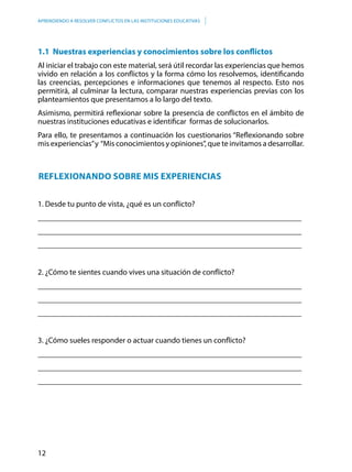 12
APRENDIENDO A RESOLVER CONFLICTOS EN LAS INSTITUCIONES EDUCATIVAS
1.1 Nuestras experiencias y conocimientos sobre los conflictos
Al iniciar el trabajo con este material, será útil recordar las experiencias que hemos
vivido en relación a los conflictos y la forma cómo los resolvemos, identificando
las creencias, percepciones e informaciones que tenemos al respecto. Esto nos
permitirá, al culminar la lectura, comparar nuestras experiencias previas con los
planteamientos que presentamos a lo largo del texto.
Asimismo, permitirá reflexionar sobre la presencia de conflictos en el ámbito de
nuestras instituciones educativas e identificar formas de solucionarlos.
Para ello, te presentamos a continuación los cuestionarios “Reflexionando sobre
mis experiencias”y “Mis conocimientos y opiniones”, que te invitamos a desarrollar.
Reflexionando sobre mis experiencias
1. Desde tu punto de vista, ¿qué es un conflicto?
___________________________________________________________________
___________________________________________________________________
___________________________________________________________________
2. ¿Cómo te sientes cuando vives una situación de conflicto?
___________________________________________________________________
___________________________________________________________________
___________________________________________________________________
3. ¿Cómo sueles responder o actuar cuando tienes un conflicto?
___________________________________________________________________
___________________________________________________________________
___________________________________________________________________
 