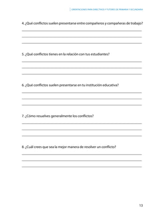 13
Orientaciones para directivos y tutores de primaria y secundaria
4. ¿Qué conflictos suelen presentarse entre compañeros y compañeras de trabajo?
___________________________________________________________________
___________________________________________________________________
___________________________________________________________________
5. ¿Qué conflictos tienes en la relación con tus estudiantes?
___________________________________________________________________
___________________________________________________________________
___________________________________________________________________
6. ¿Qué conflictos suelen presentarse en tu institución educativa?
___________________________________________________________________
___________________________________________________________________
___________________________________________________________________
7. ¿Cómo resuelves generalmente los conflictos?
___________________________________________________________________
___________________________________________________________________
___________________________________________________________________
8. ¿Cuál crees que sea la mejor manera de resolver un conflicto?
___________________________________________________________________
___________________________________________________________________
___________________________________________________________________
 
