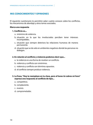 14
APRENDIENDO A RESOLVER CONFLICTOS EN LAS INSTITUCIONES EDUCATIVAS
Mis conocimientos y opiniones
El siguiente cuestionario te permitirá saber cuánto conoces sobre los conflictos,
los mecanismos de abordaje y otros temas asociados.
Marca una respuesta
1. Conflicto es...
a.	 sinónimo de violencia.
b.	situación en la que los involucrados perciben tener intereses
incompatibles.
c.	situación que siempre deteriora las relaciones humanas de manera
permanente.
d.	situación que se da solo en ambientes negativos donde las personas no
dialogan.
2. En relación al conflicto y violencia podemos decir que...
a.	 la violencia es una forma de resolver un conflicto.
b.	violencia y conflicto son sinónimos.
c.	 violencia y conflicto son términos opuestos.
d.	el conflicto siempre produce violencia.
3. La frase,“Hoy te reemplazo en tu clase, pero el lunes tú cubres mi hora”
expresa una respuesta al conflicto de tipo...
a.	competitivo.
b.	complaciente.
c.	evasivo.
d.	comprometedor.
 