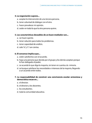 15
Orientaciones para directivos y tutores de primaria y secundaria
4. La negociación supone...
a.	 aceptar la intervención de una tercera persona.
b.	tener voluntad de dialogar con el otro.
c.	 hacer prevalecer mi opinión.
d.	ceder en todo lo que la otra persona quiere.
5. Las características deseables de un buen mediador son...
a.	 ser buen oyente.
b.	tener solución para todos los problemas.
c.	 tener capacidad de análisis.
d.	solo“a”y“c”son ciertas.
6. El consenso implica que...
a.	 estén satisfechos con el acuerdo.
b.	haya una persona que decida por el grupo y los demás aceptan porque
le han delegado el poder.
c.	 se acuerda lo que diga la mayoría, sin tener en cuenta a la minoría.
d.	se busque satisfacer las necesidades e intereses de la mayoría, llegando
a un acuerdo entre todos.
7. La responsabilidad de construir una convivencia escolar armoniosa y
democrática recae en...
a.	 el director.
b.	el director y los docentes.
c.	 los estudiantes.
d.	toda la comunidad educativa.
 