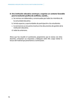16
APRENDIENDO A RESOLVER CONFLICTOS EN LAS INSTITUCIONES EDUCATIVAS
8. Una institución educativa construye y organiza un contexto favorable
para la resolución pacífica de conflictos, cuando...
a.	 las normas son elaboradas y consensuadas por todos los miembros de
	 la comunidad educativa.
b.	brinda espacios y oportunidades de participación a los estudiantes.
c.	 la convivencia se encuentra inserta en los documentos de gestión de la
institución educativa.
d.	todas las anteriores.
Ahora que has resuelto el cuestionario, proponemos que te reúnas con otros
docentes, compartan sus respuestas y dialoguen sobre ello. Luego realizar la
lectura del material que presentamos a continuación.
 