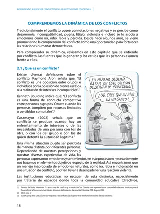 18
APRENDIENDO A RESOLVER CONFLICTOS EN LAS INSTITUCIONES EDUCATIVAS
(1)	 Tomado de Pedro Valenzuela, “La estructura del conflicto y su resolución” en Convivir una experiencia con comunidad educativa. Instituto para el
Desarrollo de la Democracia Luis Galván. Ministerio de Educación Nacional de Colombia, OEA, Bogotá, 2002.
(2) 	 Ídem nota 4.
(3) 	 Casamayor y otros (2002) Cómo dar respuesta a los conflictos: La disciplina en la enseñansa secundaria. GRAO. Barcelona.
COMPRENDEMOS LA DINÁMICA DE LOS CONFLICTOS
Tradicionalmente el conflicto posee connotaciones negativas y se percibe como
desarmonía, incompatibilidad, pugna, litigio, violencia e incluso se lo asocia a
emociones como ira, odio, rabia y pérdida. Desde hace algunos años, se viene
promoviendo la comprensión del conflicto como una oportunidad para fortalecer
las relaciones humanas democráticas.
Para comprender su dinámica, revisamos en este capítulo qué se entiende
por conflicto, las fuentes que lo generan y los estilos que las personas asumen
frente a ellos.
2.1 ¿Qué es un conflicto?
Existen diversas definiciones sobre el
conflicto. Raymond Aron señala que: “El
conflicto es una oposición entre grupos e
individuos por la posesión de bienes escasos
o la realización de intereses incompatibles”. 1
Kenneth Boulding indica que: “El conflicto
es una forma de conducta competitiva
entre personas o grupos. Ocurre cuando las
personas compiten por recursos limitados
o percibidos como tales”.2
Casamayor (2002) señala que un
conflicto se produce cuando hay un
enfrentamiento de intereses o de las
necesidades de una persona con los de
otra, o con los del grupo o con los de
quien detenta la autoridad legítima.3
Una misma situación puede ser percibida
de manera distinta por diferentes personas.
Dependiendo de nuestras percepciones y
nuestras diversas experiencias de vida, las
personasexpresamosemocionesysentimientos,enesteprocesononecesariamente
nos basamos en elementos objetivos respecto de la realidad. Así, encontramos que
un manejo inapropiado de emociones naturales, como ira, rabia e indignación en
una situación de conflicto, podrían llevar a desencadenar una reacción violenta.
Las instituciones educativas no escapan de esta dinámica, especialmente
por tratarse de espacios donde toda la comunidad educativa (directivos,
 