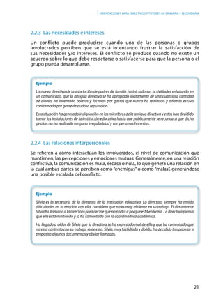 21
Orientaciones para directivos y tutores de primaria y secundaria
2.2.3 Las necesidades e intereses
Un conflicto puede producirse cuando una de las personas o grupos
involucrados perciben que se está intentando frustrar la satisfacción de
sus necesidades y/o intereses. El conflicto se produce cuando no existe un
acuerdo sobre lo que debe respetarse o satisfacerse para que la persona o el
grupo pueda desarrollarse.
Ejemplo
La nueva directiva de la asociación de padres de familia ha iniciado sus actividades señalando en
un comunicado, que la antigua directiva se ha apropiado ilícitamente de una cuantiosa cantidad
de dinero, ha inventado boletas y facturas por gastos que nunca ha realizado y además estuvo
conformada por gente de dudosa reputación.
Estasituaciónhageneradoindignaciónenlosmiembrosdelaantiguadirectivayestoshandecidido
tomar las instalaciones de la institución educativa hasta que públicamente se reconozca que dicha
gestión no ha realizado ninguna irregularidad y son personas honestas.
2.2.4 Las relaciones interpersonales
Se refieren a cómo interactúan los involucrados, el nivel de comunicación que
mantienen, las percepciones y emociones mutuas. Generalmente, en una relación
conflictiva, la comunicación es mala, escasa o nula, lo que genera una relación en
la cual ambas partes se perciben como “enemigas” o como “malas”, generándose
una posible escalada del conflicto.
	Ejemplo
Silvia es la secretaria de la directora de la institución educativa. La directora siempre ha tenido
dificultades en la relación con ella, considera que no es muy eficiente en su trabajo. El día anterior
Silviahallamadoaladirectoraparadecirlequenopodráirporqueestáenferma.Ladirectorapiensa
que ella está mintiendo y lo ha comentado con la coordinadora académica.
Ha llegado a oídos de Silvia que la directora se ha expresado mal de ella y que ha comentado que
no está contenta con su trabajo. Ante esto, Silvia, muy fastidiada y dolida, ha decidido traspapelar a
propósito algunos documentos y obviar llamadas.
 
