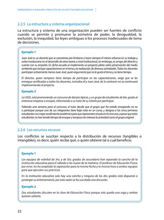 22
APRENDIENDO A RESOLVER CONFLICTOS EN LAS INSTITUCIONES EDUCATIVAS
2.2.5 La estructura y sistema organizacional
La estructura y sistema de una organización pueden ser fuentes de conflicto
cuando se permite y promueve la asimetría de poder, la desigualdad, la
exclusión, la inequidad, las leyes ambiguas o los procesos inadecuados de toma
de decisiones.
Ejemplo 1
Juan José es un docente que se caracteriza por limitarse a hacer siempre el menor esfuerzo en su trabajo y
evitarinvolucrarseeneldesarrollodeotrastareasanivelinstitucional,sinembargo,esamigodeldirectory
cuenta con su simpatía. En dicha escuela se implementa un proyecto piloto sobre preservación del medio
ambientequeincluyecapacitacioneseneltemaylarealizacióndediversasactividades.Todoslosdocentes
participanactivamentemenosJuanJosé,quienargumentaquenolegustaeltemaynotienetiempo.
El director, quien tampoco tiene tiempo de participar en las capacitaciones, exige que se les
entregue certificados a todos los docentes, incluidos él y Juan José, de lo contrario no se continuará
implementando el proyecto.
Ejemplo 2
LaUGELestápromoviendounconcursodedanzastípicas,yungrupodeestudiantesde6to.gradoal
enterarse empieza a ensayar, informando a su tutor de su interés por participar.
Faltando una semana para el concurso, el tutor decide que el grupo que ha estado ensayando no va
a participar porque uno de sus integrantes tiene baja nota en un curso, y designa a los cinco primeros
estudiantesconmejorrendimientoacadémicoparaquerepresentenalaulaenelconcurso,apesarqueestos
estudiantesnohantenidotiempodeensayarytampocolesinteresalaactividadcomoalgrupooriginal.
2.2.6 Los recursos escasos
Los conflictos se suscitan respecto a la distribución de recursos (tangibles o
intangibles), es decir, quién recibe qué, o quién obtiene tal o cual beneficio.
	
	 Ejemplo 1
Los equipos de voleibol de 3ro. y de 5to. grados de secundaria han separado la cancha de la
institución educativa para el sábado a las nueve de la mañana. El profesor de Educación Física,
por error, les ha aceptado la separación para la misma fecha y la misma hora a ambos equipos
para que ejecuten sus prácticas.
En la institución educativa solo hay una cancha y ninguno de los dos grados está dispuesto a
postergar su entrenamiento, por esta razón se ha suscitado una discusión.
	 Ejemplo 2
Dos estudiantes discuten en la clase de Educación Física porque solo queda una soga y ambas
quieren saltarla.
 