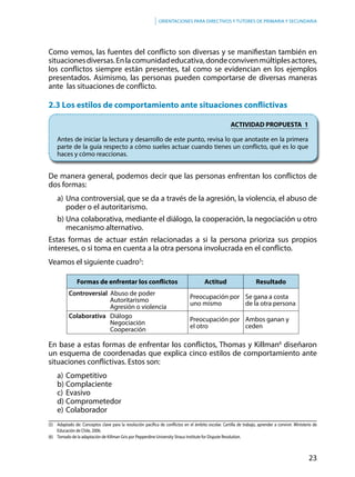 23
Orientaciones para directivos y tutores de primaria y secundaria
Como vemos, las fuentes del conflicto son diversas y se manifiestan también en
situacionesdiversas.Enlacomunidadeducativa,dondeconvivenmúltiplesactores,
los conflictos siempre están presentes, tal como se evidencian en los ejemplos
presentados. Asimismo, las personas pueden comportarse de diversas maneras
ante las situaciones de conflicto.
2.3 Los estilos de comportamiento ante situaciones conflictivas
ACTIVIDAD PROPUESTA 1
Antes de iniciar la lectura y desarrollo de este punto, revisa lo que anotaste en la primera
parte de la guía respecto a cómo sueles actuar cuando tienes un conflicto, qué es lo que
haces y cómo reaccionas.
De manera general, podemos decir que las personas enfrentan los conflictos de
dos formas:
a)	Una controversial, que se da a través de la agresión, la violencia, el abuso de
poder o el autoritarismo.
b)	Una colaborativa, mediante el diálogo, la cooperación, la negociación u otro
mecanismo alternativo.
Estas formas de actuar están relacionadas a si la persona prioriza sus propios
intereses, o si toma en cuenta a la otra persona involucrada en el conflicto.
Veamos el siguiente cuadro5
:
En base a estas formas de enfrentar los conflictos, Thomas y Killman6
diseñaron
un esquema de coordenadas que explica cinco estilos de comportamiento ante
situaciones conflictivas. Estos son:
a)	Competitivo
b)	Complaciente
c)	Evasivo
d)	Comprometedor
e)	Colaborador
Formas de enfrentar los conflictos Actitud Resultado
Controversial Abuso de poder
Autoritarismo
Agresión o violencia
Preocupación por
uno mismo
Se gana a costa
de la otra persona
Colaborativa Diálogo
Negociación
Cooperación
Preocupación por
el otro
Ambos ganan y
ceden
(5)	 Adaptado de: Conceptos clave para la resolución pacífica de conflictos en el ámbito escolar. Cartilla de trabajo, aprender a convivir. Ministerio de
Educación de Chile, 2006.
(6) 	 Tomado de la adaptación de Killman Gris por Pepperdine University Straus Institute for Dispute Resolution.
 