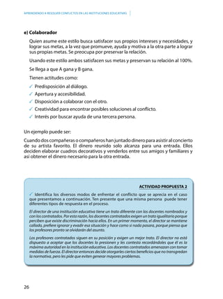 26
APRENDIENDO A RESOLVER CONFLICTOS EN LAS INSTITUCIONES EDUCATIVAS
e) Colaborador
Quien asume este estilo busca satisfacer sus propios intereses y necesidades, y
lograr sus metas, a la vez que promueve, ayuda y motiva a la otra parte a lograr
sus propias metas. Se preocupa por preservar la relación.
Usando este estilo ambos satisfacen sus metas y preservan su relación al 100%.
Se llega a que A gana y B gana.
Tienen actitudes como:
	Predisposición al diálogo.
	Apertura y accesibilidad.
	Disposición a colaborar con el otro.
	Creatividad para encontrar posibles soluciones al conflicto.
	Interés por buscar ayuda de una tercera persona.
Un ejemplo puede ser:
Cuandodoscompañerasocompañeroshanjuntadodineroparaasistiralconcierto
de su artista favorito. El dinero reunido solo alcanza para una entrada. Ellos
deciden elaborar cuadros decorativos y venderlos entre sus amigos y familiares y
así obtener el dinero necesario para la otra entrada.
ACTIVIDAD PROPUESTA 2
	Identifica los diversos modos de enfrentar el conflicto que se aprecia en el caso
que presentamos a continuación. Ten presente que una misma persona puede tener
diferentes tipos de respuesta en el proceso.
El director de una institución educativa tiene un trato diferente con los docentes nombrados y
con los contratados. Por esta razón, los docentes contratados exigen un trato igualitario porque
perciben que existe discriminación hacia ellos. En un primer momento, el director se mantiene
callado, prefiere ignorar y evadir esa situación y hace como si nada pasara, porque piensa que
los profesores pronto se olvidarán del asunto.
Los profesores contratados siguen en su posición y exigen un mejor trato. El director no está
dispuesto a aceptar que los docentes lo presionen y les contesta recordándoles que él es la
máxima autoridad en la institución educativa. Los docentes contratados amenazan con tomar
medidas de fuerza. El director entonces decide otorgarles ciertos beneficios que no transgredan
la normativa, pero les pide que eviten generar mayores problemas.
 